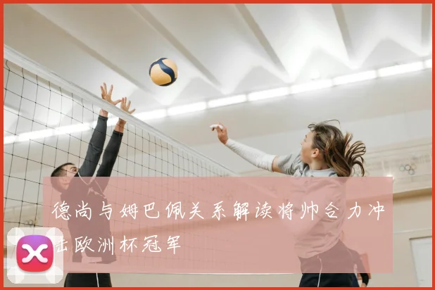 德尚与姆巴佩关系解读将帅合力冲击欧洲杯冠军