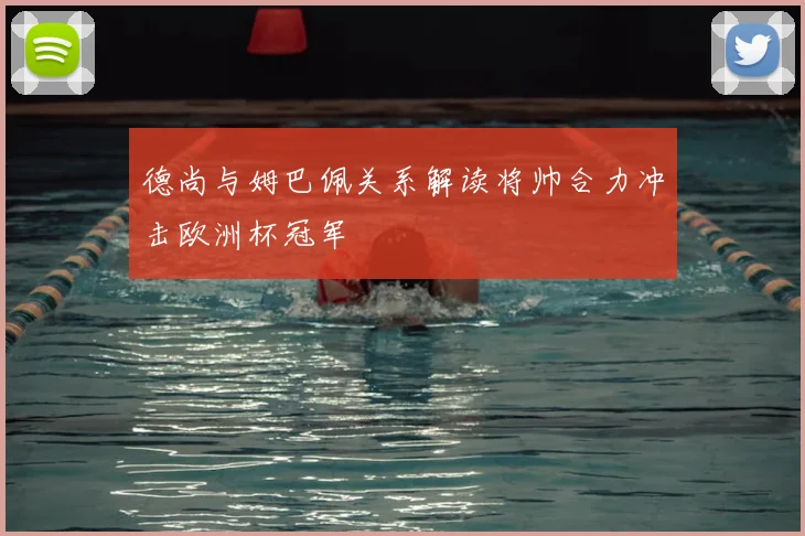 德尚与姆巴佩关系解读将帅合力冲击欧洲杯冠军